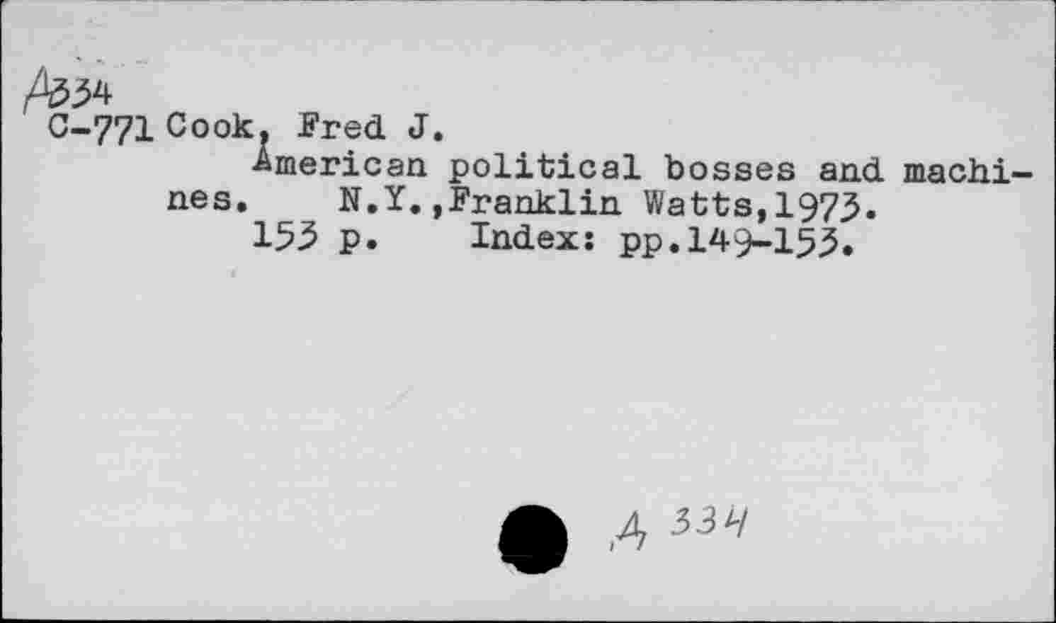 ﻿C-771 Cook. Fred J. ■American
nes. N.Y., 155 p.
political bosses and machi-Franklin Watts,1975.
Index: pp. 149-153.
4 33H